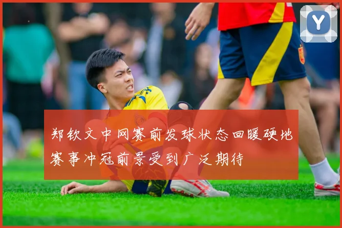 郑钦文中网赛前发球状态回暖硬地赛事冲冠前景受到广泛期待