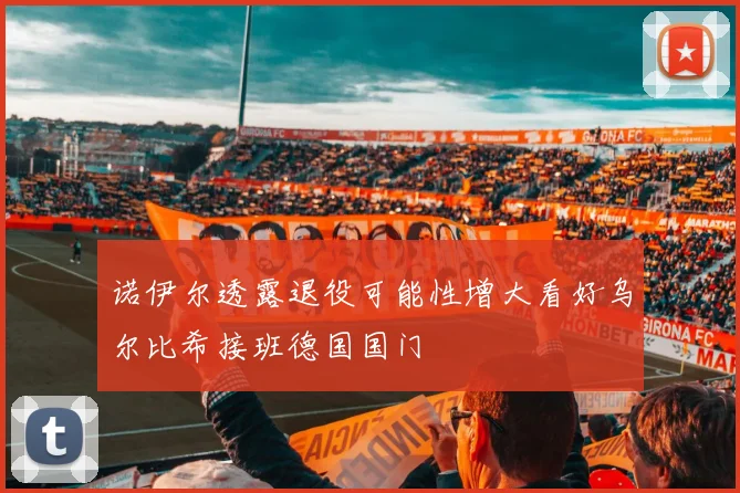 诺伊尔透露退役可能性增大看好乌尔比希接班德国国门