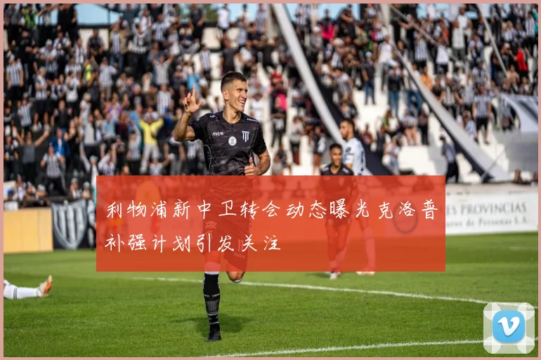 利物浦新中卫转会动态曝光克洛普补强计划引发关注