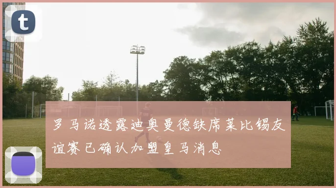 罗马诺透露迪奥曼德缺席莱比锡友谊赛已确认加盟皇马消息