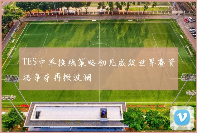 TES中单换线策略初见成效世界赛资格争夺再掀波澜