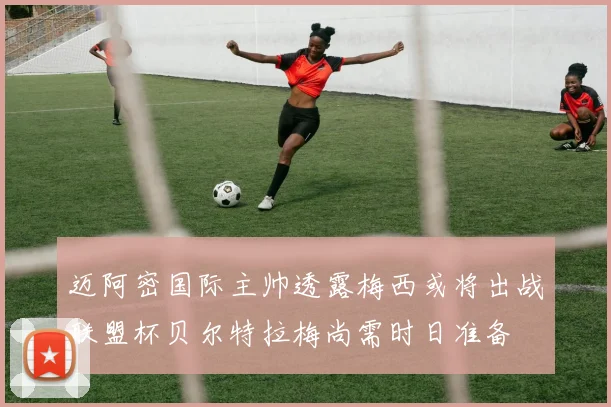 迈阿密国际主帅透露梅西或将出战联盟杯贝尔特拉梅尚需时日准备