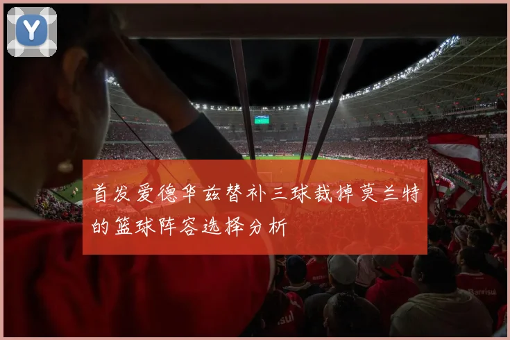 首发爱德华兹替补三球裁掉莫兰特的篮球阵容选择分析