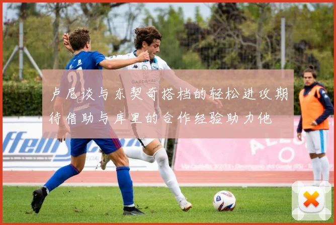 卢尼谈与东契奇搭档的轻松进攻期待借助与库里的合作经验助力他
