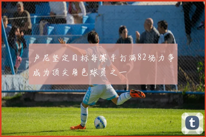 卢尼坚定目标每赛季打满82场力争成为顶尖角色球员之一