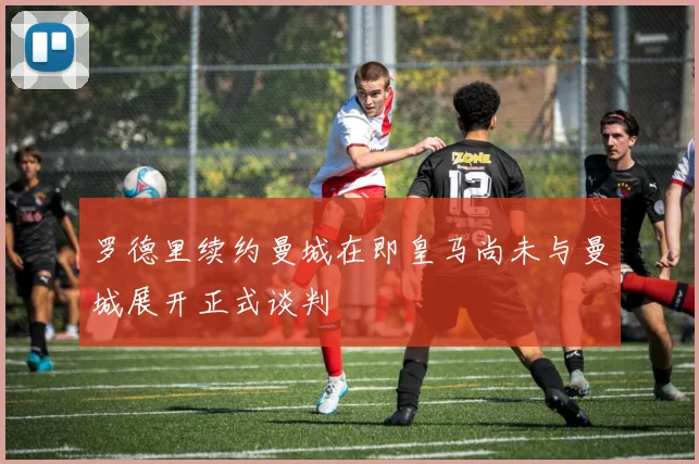 罗德里续约曼城在即皇马尚未与曼城展开正式谈判