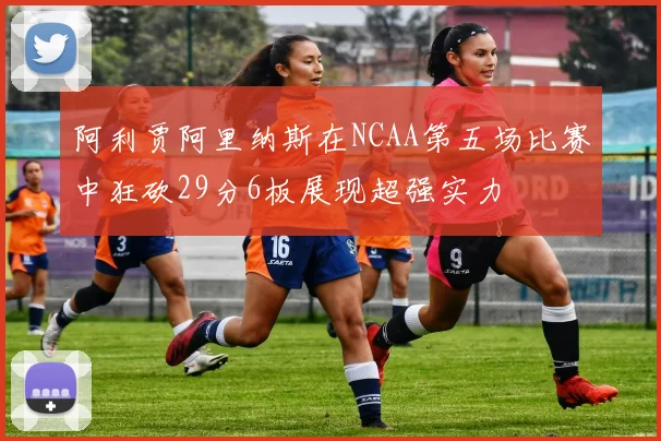 阿利贾阿里纳斯在NCAA第五场比赛中狂砍29分6板展现超强实力