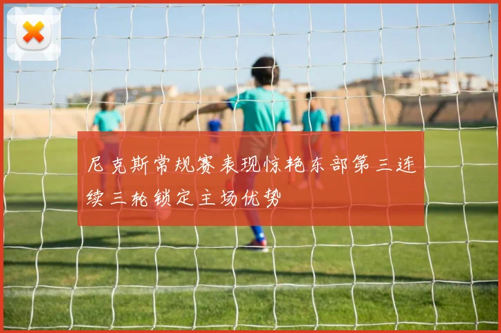 尼克斯常规赛表现惊艳东部第三连续三轮锁定主场优势