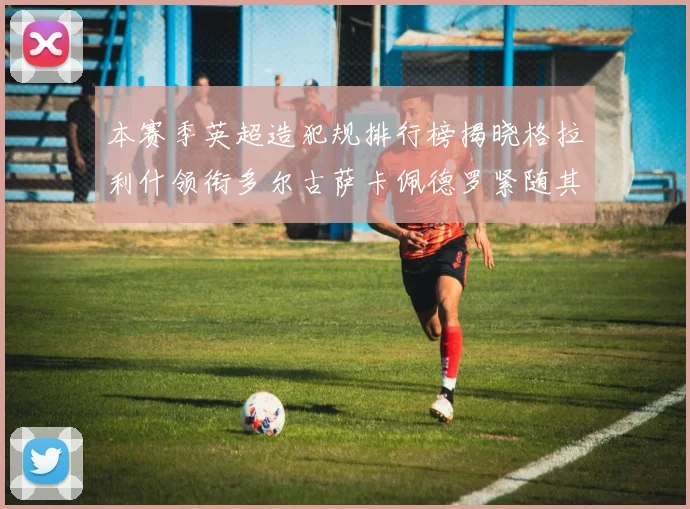 本赛季英超造犯规排行榜揭晓格拉利什领衔多尔古萨卡佩德罗紧随其后