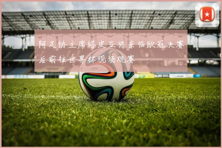 阿足协主席塔皮亚将亲临欧冠决赛后前往世界杯现场观赛