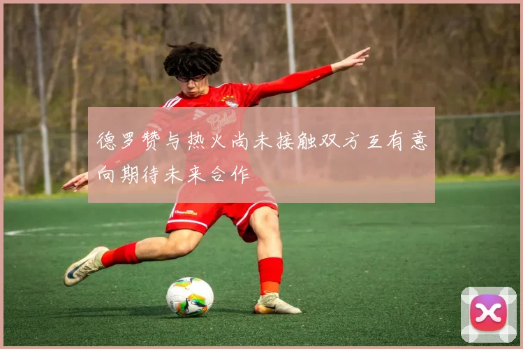 德罗赞与热火尚未接触双方互有意向期待未来合作