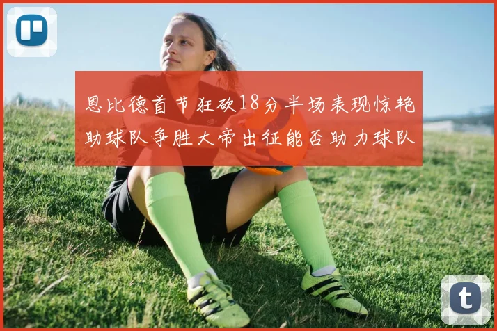 恩比德首节狂砍18分半场表现惊艳助球队争胜大帝出征能否助力球队逆袭