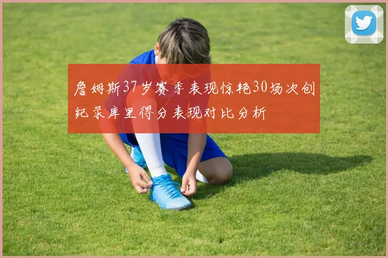 詹姆斯37岁赛季表现惊艳30场次创纪录库里得分表现对比分析